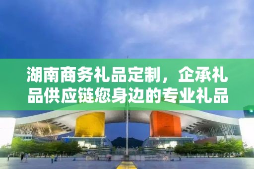湖南商务礼品定制，企承礼品供应链您身边的专业礼品定制公司